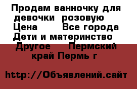 Продам ванночку для девочки (розовую). › Цена ­ 1 - Все города Дети и материнство » Другое   . Пермский край,Пермь г.